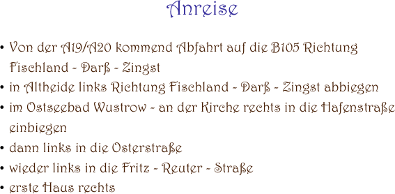 Anreise

Von der A19/A20 kommend Abfahrt auf die B105 Richtung                                                                             Fischland - Darß - Zingst
in Altheide links Richtung Fischland - Darß - Zingst abbiegen
im Ostseebad Wustrow - an der Kirche rechts in die Hafenstraße einbiegen
dann links in die Osterstraße
wieder links in die Fritz - Reuter - Straße
erste Haus rechts