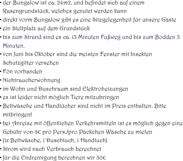 
der Bungalow ist ca. 24m2, und befindet sich auf einem Rasengrundstück, welches genutzt werden kann 
direkt vorm Bungalow gibt es eine Sitzgelegenheit für unsere Gäste
ein Stellplatz auf dem Grundstück 
bis zum Strand sind es ca. 13 Minuten Fußweg und bis zum Bodden 3 Minuten.
von Juni bis Oktober sind die meisten Fenster mit Insekten Schutzgitter versehen
Fön vorhanden
Nichtraucherwohnung
im Wohn und Duschraum sind Elektroheizungen
es ist leider nicht möglich Tiere mitzubringen
Bettwäsche und Handtücher sind nicht im Preis enthalten. Bitte mitbringen!
bei Anreise mit öffentlichen Verkehrsmitteln ist es möglich gegen eine Gebühr von 8€ pro Pers./pro Päckchen Wäsche zu mieten
(1x Bettwäsche, 1 Duschtuch, 1 Handtuch)
Strom wird nach Verbrauch berechnet
für die Endreinigung berechnen wir 30€