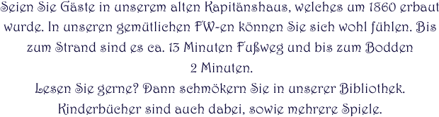 
Seien Sie Gäste in unserem alten Kapitänshaus, welches um 1860 erbaut wurde. In unseren gemütlichen FW-en können Sie sich wohl fühlen. Bis zum Strand sind es ca. 13 Minuten Fußweg und bis zum Bodden
 2 Minuten.
Lesen Sie gerne? Dann schmökern Sie in unserer Bibliothek. Kinderbücher sind auch dabei, sowie mehrere Spiele.
