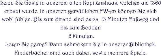 Seien Sie Gäste in unserem alten Kapitänshaus, welches um 1860 erbaut wurde. In unseren gemütlichen FW-en können Sie sich wohl fühlen. Bis zum Strand sind es ca. 13 Minuten Fußweg und bis zum Bodden
 2 Minuten.
Lesen Sie gerne? Dann schmökern Sie in unserer Bibliothek. Kinderbücher sind auch dabei, sowie mehrere Spiele.